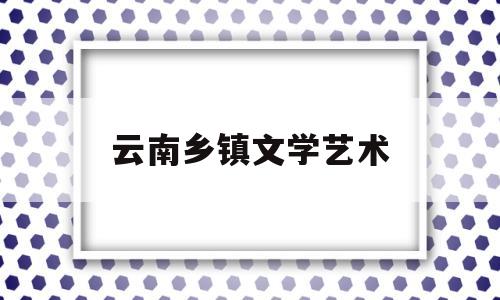 云南乡镇文学艺术(云南文学艺术馆电话号码)