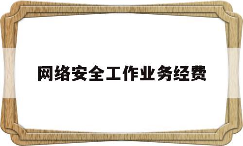 网络安全工作业务经费(网络安全工作经费百分比)
