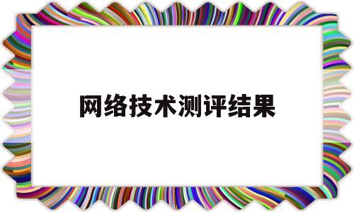 网络技术测评结果(网络测评工程师发展前景怎么样)