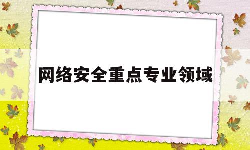 网络安全重点专业领域(网络安全重点专业领域包括哪些)