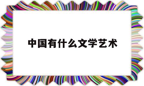 中国有什么文学艺术(中国文学艺术形式有哪些)