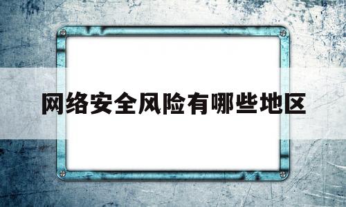 网络安全风险有哪些地区(网络安全风险管理)