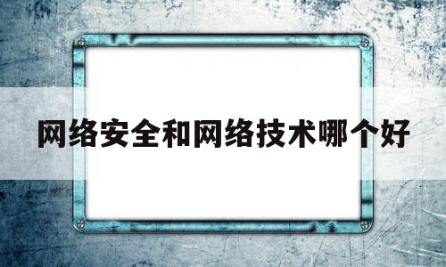 网络安全和网络技术哪个好(网络技术和网络安全区别)