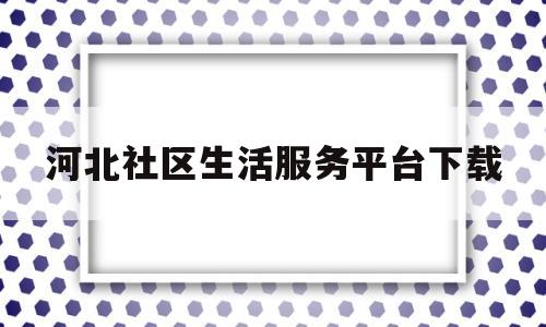 河北社区生活服务平台下载(河北社区在哪)