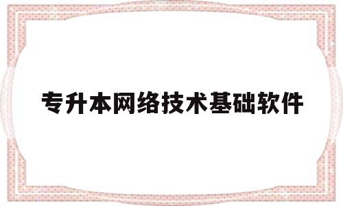 专升本网络技术基础软件(专升本计算机网络技术知识点大全)