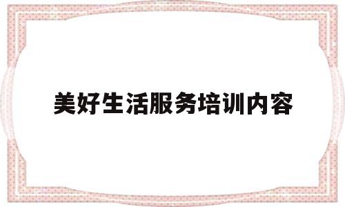 美好生活服务培训内容(美好生活培训心得)