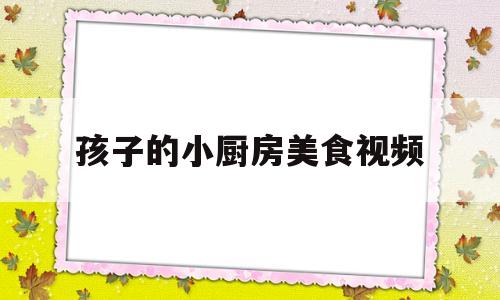 孩子的小厨房美食视频(小厨房食谱)