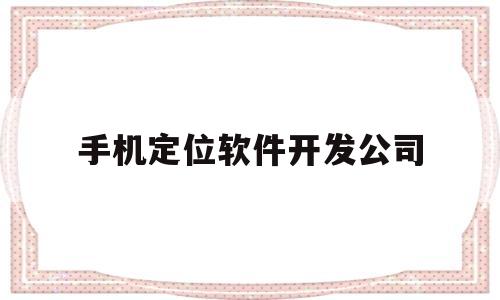 手机定位软件开发公司(手机定位app开发)