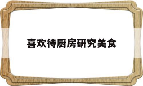 喜欢待厨房研究美食(喜欢待厨房研究美食的原因)