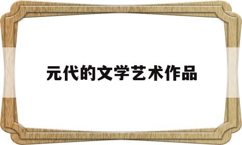 元代的文学艺术作品(元代的代表性文学艺术是什么)